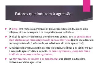 Fatores que induzem à agressão
 O álcool tem respostas agressivas ás provocações (existindo, assim, uma
relação entre a embriaguez e os comportamentos violentos);
 O nível de agressividade muda de cultura para cultura, pois as culturas mais
individualistas são mais agressivas do que as coletivistas (numa sociedade em
que a agressividade é valorizada, os indivíduos são mais agressivos);
 A exibição de armas, as notícias sobre violência, os filmes e as séries em que
o centro de agressividade é de ação, os heróis agressivos, levam-nos para a
tendência de sermos também agressivos;
 As provocações, os insultos e as humilhações que afetam a autoestima
motivam condutas agressivas.
 