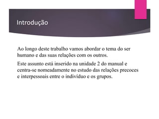Introdução
Ao longo deste trabalho vamos abordar o tema do ser
humano e das suas relações com os outros.
Este assunto está inserido na unidade 2 do manual e
centra-se nomeadamente no estudo das relações precoces
e interpessoais entre o indivíduo e os grupos.
 