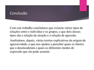 Conclusão
Com este trabalho concluímos que existem vários tipos de
relações entre o individuo e os grupos, e que dois desses
tipos são a relação de atração e a relação de agressão.
Analisámos, depois, várias teorias explicativas da origem da
agressividade, o que nos ajudou a perceber quais os fatores
que a desencadeiam e quais os diferentes modos de
expressão que ela pode assumir.
 