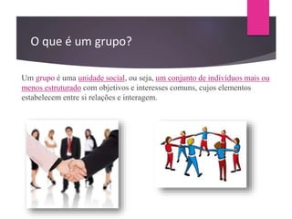O que é um grupo?
Um grupo é uma unidade social, ou seja, um conjunto de indivíduos mais ou
menos estruturado com objetivos e interesses comuns, cujos elementos
estabelecem entre si relações e interagem.
 