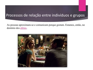 Processos de relação entre indivíduos e grupos
As pessoas aproximam-se e comunicam porque gostam. Estamos, então, no
domínio dos afetos.
 