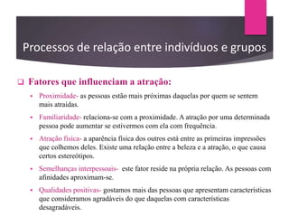 Processos de relação entre indivíduos e grupos
 Fatores que influenciam a atração:
 Proximidade- as pessoas estão mais próximas daquelas por quem se sentem
mais atraídas.
 Familiaridade- relaciona-se com a proximidade. A atração por uma determinada
pessoa pode aumentar se estivermos com ela com frequência.
 Atração fisíca- a aparência física dos outros está entre as primeiras impressões
que colhemos deles. Existe uma relação entre a beleza e a atração, o que causa
certos estereótipos.
 Semelhanças interpessoais- este fator reside na própria relação. As pessoas com
afinidades aproximam-se.
 Qualidades positivas- gostamos mais das pessoas que apresentam características
que consideramos agradáveis do que daquelas com características
desagradáveis.
 