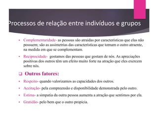 Processos de relação entre indivíduos e grupos
 Complementaridade- as pessoas são atraídas por características que elas não
possuem; são as assimetrias das características que tornam o outro atraente,
na medida em que se complementam.
 Reciprocidade- gostamos das pessoas que gostam de nós. As apreciações
positivas dos outros têm um efeito muito forte na atração que eles exercem
sobre nós.
 Outros fatores:
 Respeito- quando valorizamos as capacidades dos outros.
 Aceitação- pela compreensão e disponibilidade demonstrada pelo outro.
 Estima- a simpatia da outra pessoa aumenta a atração que sentimos por ela.
 Gratidão- pelo bem que o outro propicia.
 