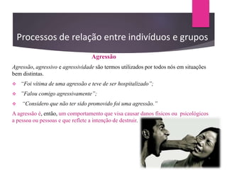 Processos de relação entre indivíduos e grupos
Agressão
Agressão, agressivo e agressividade são termos utilizados por todos nós em situações
bem distintas.
 “Foi vítima de uma agressão e teve de ser hospitalizado”;
 ”Falou comigo agressivamente”;
 “Considero que não ter sido promovido foi uma agressão.”
A agressão é, então, um comportamento que visa causar danos físicos ou psicológicos
a pessoa ou pessoas e que reflete a intenção de destruir.
 