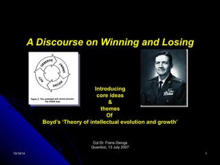 A Discourse on Winning and Losing 
Introducing 
core ideas 
& 
themes 
Of 
Boyd’s ‘Theory of intellectual evolution and growth’ 
CCooll DDrr.. FFrraannss OOssiinnggaa 
QQuuaannttiiccoo,, 1133 JJuullyy 22000077 
1100//1199//1144 11 
 