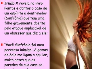 Irmão X revela no livro Pontos e Contos o caso de um espírita e doutrinador (Sinfrônio) que tem uma filha gravemente doente pelo ataque implacável de um obsessor que diz a ele: “ Você Sinfrônio foi meu perverso inimigo…Algemas de ódio me ligam a seu lar, muito antes que as paredes de sua casa se levantassem…” 