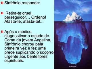 Sinfrônio responde: Retira-te cruel perseguidor… Ordeno! Afasta-te, afasta-te!... Após o médico diagnosticar o estado de Coma da jovem Angelina, Sinfrônio chorou pela primeira vez e fez uma prece suplicando o socorro urgente aos benfeitores espirituais. 