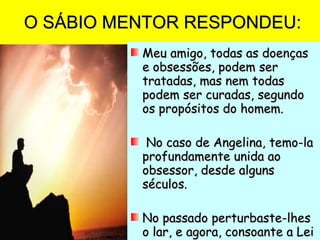O SÁBIO MENTOR RESPONDEU: Meu amigo, todas as doenças e obsessões, podem ser tratadas, mas nem todas podem ser curadas, segundo os propósitos do homem. No caso de Angelina, temo-la profundamente unida ao obsessor, desde alguns séculos. No passado perturbaste-lhes o lar, e agora, consoante a Lei Divina, procuram-te ansiosos de equilíbrio no caminho reto. 