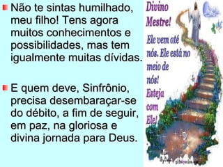 Não te sintas humilhado, meu filho! Tens agora muitos conhecimentos e possibilidades, mas tem igualmente muitas dívidas. E quem deve, Sinfrônio, precisa desembaraçar-se do débito, a fim de seguir, em paz, na gloriosa e divina jornada para Deus. 