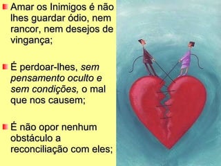 Amar os Inimigos é não lhes guardar ódio, nem rancor, nem desejos de vingança;  É perdoar-lhes,  sem pensamento oculto e sem condições,  o mal que nos causem; É não opor nenhum obstáculo a reconciliação com eles; 