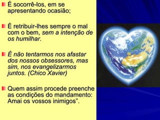 É socorrê-los, em se apresentando ocasião; É retribuir-lhes sempre o mal com o bem,  sem a intenção de os humilhar.  É não tentarmos nos afastar dos nossos obsessores, mas sim, nos evangelizarmos juntos. (Chico Xavier) Quem assim procede preenche as condições do mandamento: Amai os vossos inimigos”. 
