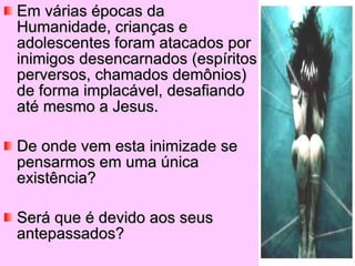 Em várias épocas da Humanidade, crianças e adolescentes foram atacados por inimigos desencarnados (espíritos perversos, chamados demônios) de forma implacável, desafiando até mesmo a Jesus. De onde vem esta inimizade se pensarmos em uma única existência? Será que é devido aos seus antepassados?  