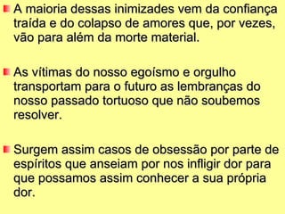 A maioria dessas inimizades vem da confiança traída e do colapso de amores que, por vezes, vão para além da morte material.  As vítimas do nosso egoísmo e orgulho transportam para o futuro as lembranças do nosso passado tortuoso que não soubemos resolver. Surgem assim casos de obsessão por parte de espíritos que anseiam por nos infligir dor para que possamos assim conhecer a sua própria dor.  