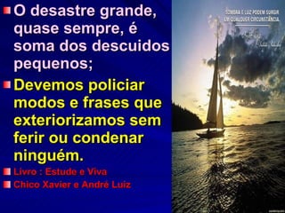 O desastre grande, quase sempre, é  soma dos descuidos pequenos; Devemos policiar modos e frases que exteriorizamos sem ferir ou condenar ninguém. Livro : Estude e Viva Chico Xavier e André Luiz 