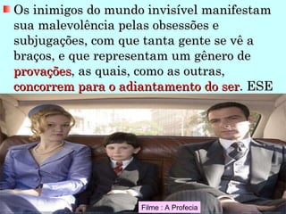 Os inimigos do mundo invisível manifestam sua malevolência pelas obsessões e subjugações, com que tanta gente se vê a braços, e que representam um gênero de  provações , as quais, como as outras,  concorrem para o adiantamento do ser . ESE Filme : A Profecia 