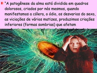 “ A patogênese da alma está dividida em quadros dolorosos, criados por nós mesmos, quando manifestamos a cólera, o ódio, os desvarios do sexo, as viciações de vários matizes, produzimos criações inferiores (formas sombrias) que afetam profundamente a vida íntima.”  Missionários da Luz 