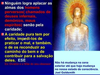 Ninguém logra aplacar as almas dos  homens perversos( chamados de deuses infernais, demônios, maus espíritos)  senão pela caridade; A caridade pura tem por efeito, impedi-los de praticar o mal, e também, o de os reconduzir ao caminho do bem e de contribuir para a salvação deles.   ESE  Ex: Divaldo e a Mãe do seu obsessor           Não há mudança na cena exterior até que haja mudança no nosso estado de consciência. Joel Goldsmith   