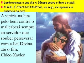 Lembraremos o que diz A Gênese sobre o Bem e o Mal: O MAL É CIRCUNSTANCIAL, ou seja, ele apenas é a ausência do bem. A vitória na luta pelo bem contra o mal caberá sempre  ao servidor que souber perseverar com a Lei Divina até o fim. Chico Xavier 