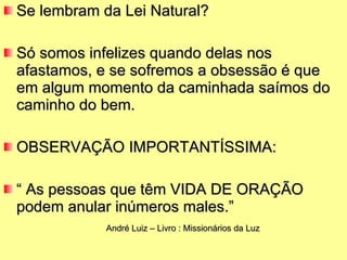 Se lembram da Lei Natural?  Só somos infelizes quando delas nos afastamos, e se sofremos a obsessão é que em algum momento da caminhada saímos do caminho do bem. OBSERVAÇÃO IMPORTANTÍSSIMA: “  As pessoas que têm VIDA DE ORAÇÃO  podem anular inúmeros males.” André Luiz – Livro : Missionários da Luz 