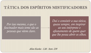 TÁTICA DOS ESPÍRITOS MISTIFICADORES


                                          Daí o consistir a sua tática,
  Por isso mesmo, o que o                  quase sempre, em inspirar
fascinador mais teme são as                    ao seu intérprete o
  pessoas que vêem claro.                  afastamento de quem quer
                                          que lhe possa abrir os olhos.



                   Allan Kardec - LM - Item -239
 