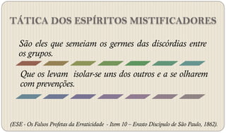 TÁTICA DOS ESPÍRITOS MISTIFICADORES

   São eles que semeiam os germes das discórdias entre
   os grupos.

    Que os levam isolar-se uns dos outros e a se olharem
    com prevenções.



(ESE - Os Falsos Profetas da Erraticidade - Item 10 – Erasto Discípulo de São Paulo, 1862).
 