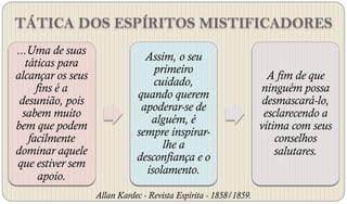 TÁTICA DOS ESPÍRITOS MISTIFICADORES
...Uma de suas
                                Assim, o seu
   táticas para
                                  primeiro
alcançar os seus                                                    A fim de que
                                  cuidado,
      fins é a                                                    ninguém possa
                              quando querem
 desunião, pois                                                    desmascará-lo,
                               apoderar-se de
  sabem muito                                                      esclarecendo a
                                 alguém, é
bem que podem                                                     vítima com seus
                              sempre inspirar-
    facilmente                                                        conselhos
                                    lhe a
dominar aquele                                                        salutares.
                              desconfiança e o
que estiver sem
                                isolamento.
       apoio.
                   Allan Kardec - Revista Espírita - 1858/1859.
 