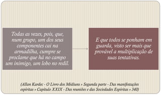 Todas as vezes, pois, que,
  num grupo, um dos seus                            E que todos se ponham em
    componentes cai na                               guarda, visto ser mais que
   armadilha, cumpre se                             provável a multiplicação de
 proclame que há no campo                                 suas tentativas.
um inimigo, um lobo no redil.


      (Allan Kardec - O Livro dos Médiuns » Segunda parte - Das manifestações
      espíritas » Capítulo XXIX - Das reuniões e das Sociedades Espíritas » 340)
 
