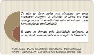 Se não se desencorajar esse elemento por uma
         resistência enérgica. A obsessão se torna um mal
         contagioso que se manifestará entre os médiuns pela
         perturbação da mediunidade.

         E entre os demais pela hostilidade recíproca, a
         perversão do senso moral e a destruição da harmonia.



(Allan Kardec - O Livro dos Médiuns » Segunda parte - Das manifestações
espíritas » Capítulo XXIX - Das reuniões e das Sociedades Espíritas » 340)
 