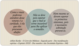 Como o mais
                                                      Nem mesmo se
   poderoso                 Não se deve
                                                      devem esperar
antídoto desse              pois esperar
                                                       os primeiros
  veneno é a                que o mal se
                                                      sintomas, pois
caridade, é ela           torne incurável
                                                        é necessário
   que eles               para lhe aplicar
                                                         sobretudo
  procuram                   o remédio.
                                                        preveni-lo.
    abafar.


(Allan Kardec - O Livro dos Médiuns » Segunda parte - Das manifestações
espíritas » Capítulo XXIX - Das reuniões e das Sociedades Espíritas » 340)
 
