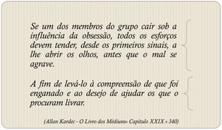 Se um dos membros do grupo cair sob a
influência da obsessão, todos os esforços
devem tender, desde os primeiros sinais, a
lhe abrir os olhos, antes que o mal se
agrave.

A fim de levá-lo à compreensão de que foi
enganado e ao desejo de ajudar os que o
procuram livrar.
   (Allan Kardec - O Livro dos Médiuns» Capítulo XXIX » 340)
 