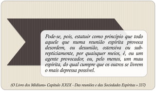 Pode-se, pois, estatuir como princípio que todo
                     aquele que numa reunião espírita provoca
                     desordem, ou desunião, ostensiva ou sub-
                     repticiamente, por quaisquer meios, é, ou um
                     agente provocador, ou, pelo menos, um mau
                     espírita, do qual cumpre que os outros se livrem
                     o mais depressa possível.

(O Livro dos Médiuns» Capítulo XXIX - Das reuniões e das Sociedades Espíritas » 337)
 