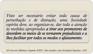 Visto ser necessário evitar toda causa de
perturbação e de distração, uma Sociedade
espírita deve, ao organizar-se, dar toda a atenção
às medidas apropriadas

                                                                              .

(O Livro dos Médiuns» Capítulo XXIX - Das reuniões e das Sociedades Espíritas » 337)
 