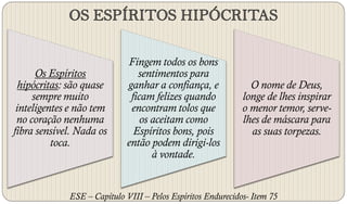 Fingem todos os bons
      Os Espíritos              sentimentos para
  hipócritas: são quase      ganhar a confiança, e             O nome de Deus,
     sempre muito             ficam felizes quando           longe de lhes inspirar
 inteligentes e não tem       encontram tolos que            o menor temor, serve-
 no coração nenhuma              os aceitam como             lhes de máscara para
fibra sensível. Nada os        Espíritos bons, pois            as suas torpezas.
          toca.              então podem dirigi-los
                                    à vontade.


             ESE – Capítulo VIII – Pelos Espíritos Endurecidos- Item 75
 