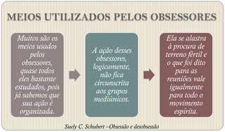 MEIOS UTILIZADOS PELOS OBSESSORES
  Muitos são os                                                Ela se alastra
  meios usados                                                  à procura de
                              A ação desses
      pelos                                                    terreno fértil e
                                obsessores,
    obsessores,                                                 o que foi dito
                              logicamente,
   quase todos                                                     para as
                                 não fica
  eles bastante                                                 reuniões vale
                               circunscrita
 estudados, pois                                                 igualmente
                                aos grupos
 já sabemos que                                                  para todo o
                              mediúnicos.
    sua ação é                                                   movimento
   organizada.                                                     espírita.
                   Suely C. Schubert –Obsessão e desobsessão
 