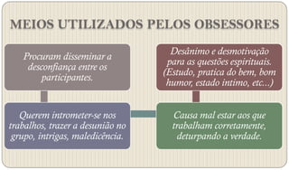 MEIOS UTILIZADOS PELOS OBSESSORES
                                    Desânimo e desmotivação
   Procuram disseminar a
                                   para as questões espirituais.
    desconfiança entre os
                                  (Estudo, pratica do bem, bom
        participantes.
                                   humor, estado intimo, etc...)


   Querem intrometer-se nos         Causa mal estar aos que
trabalhos, trazer a desunião no     trabalham corretamente,
 grupo, intrigas, maledicência.      deturpando a verdade.
 