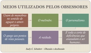 MEIOS UTILIZADOS PELOS OBSESSORES
Usam de manobras
  no sentido de
 aguçar o amor-                O melindre.                     O personalismo.
    próprio.

                                                               E toda a corte de
O apego aos pontos                                             deficiências que
                               A vaidade.                      avassalam o ser
 de vista pessoais.
                                                                  humano..

                  Suely C. Schubert – Obsessão e desobsessão
 
