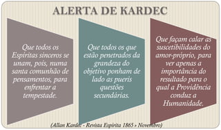 ALERTA DE KARDEC

                                                            Que façam calar as
   Que todos os              Que todos os que               suscetibilidades do
Espíritas sinceros se       estão penetrados da             amor-próprio, para
 unam, pois, numa               grandeza do                    ver apenas a
santa comunhão de           objetivo ponham de               importância do
pensamentos, para              lado as pueris                resultado para o
     enfrentar a                  questões                  qual a Providência
    tempestade.                 secundárias.                     conduz a
                                                              Humanidade.

              (Allan Kardec - Revista Espírita 1865 » Novembro)
 
