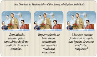 Nos Domínios da Mediunidade – Chico Xavier, pelo Espírito André Luiz




   - Sem dúvida,             Impermeáveis ao                 - Mas este mesmo
    passam pelos                bom aviso,                  fenômeno se repete
santuários da fé na             continuam                  nas igrejas de outras
 condição de urnas             inacessíveis à                   confissões
      cerradas.                  mudança                        religiosas?
                                necessária.
 