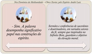 Nos Domínios da Mediunidade – Chico Xavier, pelo Espírito André Luiz




    - Sim. A palavra                   Sermões e conferências de sacerdotes
desempenha significativo               e doutrinadores, em variados setores
                                          da fé, sempre que inspirados no
papel nas construções do                Infinito Bem, guardam o objetivo
        espírito.                                da elevação moral.
 