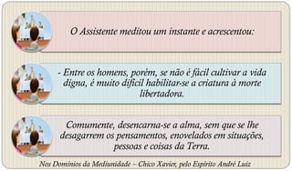 O Assistente meditou um instante e acrescentou:



     - Entre os homens, porém, se não é fácil cultivar a vida
       digna, é muito difícil habilitar-se a criatura à morte
                            libertadora.


       Comumente, desencarna-se a alma, sem que se lhe
      desagarrem os pensamentos, enovelados em situações,
                   pessoas e coisas da Terra.
Nos Domínios da Mediunidade – Chico Xavier, pelo Espírito André Luiz
 