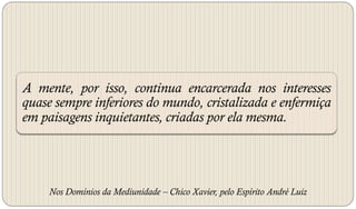 A mente, por isso, continua encarcerada nos interesses
quase sempre inferiores do mundo, cristalizada e enfermiça
em paisagens inquietantes, criadas por ela mesma.




     Nos Domínios da Mediunidade – Chico Xavier, pelo Espírito André Luiz
 