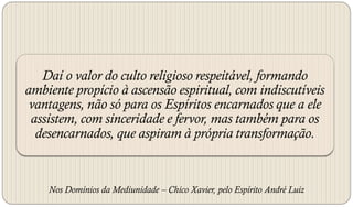 Daí o valor do culto religioso respeitável, formando
ambiente propício à ascensão espiritual, com indiscutíveis
 vantagens, não só para os Espíritos encarnados que a ele
 assistem, com sinceridade e fervor, mas também para os
  desencarnados, que aspiram à própria transformação.


    Nos Domínios da Mediunidade – Chico Xavier, pelo Espírito André Luiz
 