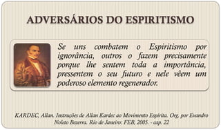 ADVERSÁRIOS DO ESPIRITISMO

                 Se uns combatem o Espiritismo por
                 ignorância, outros o fazem precisamente
                 porque lhe sentem toda a importância,
                 pressentem o seu futuro e nele vêem um
                 poderoso elemento regenerador.


KARDEC, Allan. Instruções de Allan Kardec ao Movimento Espírita. Org. por Evandro
              Noleto Bezerra. Rio de Janeiro: FEB, 2005. - cap. 22
 