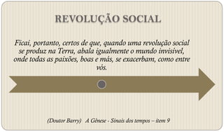 REVOLUÇÃO SOCIAL

Ficai, portanto, certos de que, quando uma revolução social
 se produz na Terra, abala igualmente o mundo invisível,
onde todas as paixões, boas e más, se exacerbam, como entre
                             vós.




           (Doutor Barry) A Gênese - Sinais dos tempos – item 9
 