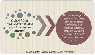 Há algum tempo os
                                                    nossos adversários
    O Espiritismo                                     têm em mira as
revoluciona o mundo                                    sociedades e as
  visível e o mundo                                 reuniões espíritas,
       invisível.                                   onde semeiam em
                                                   profusão o fermento
                                                     da discórdia e do
                                                           ciúme.


              (Allan Kardec - Revista Espírita 1865 » Novembro)
 