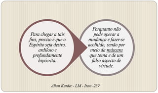 Porquanto não
 Para chegar a tais                  pode operar a
fins, preciso é que o             mudança e fazer-se
Espírito seja destro,             acolhido, senão por
      ardiloso e                   meio da máscara
  profundamente                    que toma e de um
      hipócrita.                    falso aspecto de
                                        virtude.


            Allan Kardec - LM - Item -239
 