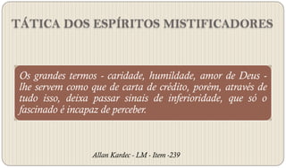 TÁTICA DOS ESPÍRITOS MISTIFICADORES



 Os grandes termos - caridade, humildade, amor de Deus -
 lhe servem como que de carta de crédito, porém, através de
 tudo isso, deixa passar sinais de inferioridade, que só o
 fascinado é incapaz de perceber.



                  Allan Kardec - LM - Item -239
 