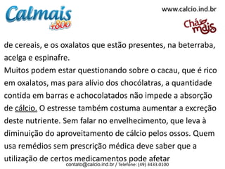www.calcio.ind.br

de cereais, e os oxalatos que estão presentes, na beterraba,
acelga e espinafre.
Muitos podem estar questionando sobre o cacau, que é rico
em oxalatos, mas para alívio dos chocólatras, a quantidade
contida em barras e achocolatados não impede a absorção
de cálcio. O estresse também costuma aumentar a excreção
deste nutriente. Sem falar no envelhecimento, que leva à
diminuição do aproveitamento de cálcio pelos ossos. Quem
usa remédios sem prescrição médica deve saber que a
utilização de certos medicamentos pode afetar
contato@calcio.ind.br / Telefone: (49) 3433.0100

 