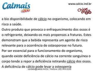 www.calcio.ind.br

a bio disponibilidade de cálcio no organismo, colocando em
risco a saúde.
Outro produto que provoca o enfraquecimento dos ossos é
o refrigerante, deixando-os mais propensos a fraturas. Estes
demonstram que a bebida representa um agente de risco
relevante para a ocorrência de osteoporose no futuro.
Por ser essencial para o funcionamento do organismo,
quando existe deficiência de cálcio na corrente sanguínea o
corpo tende a repor a deficiência retirando cálcio dos ossos.
A deficiência de cálcio pode levar a osteopenia
contato@calcio.ind.br / Telefone: (49) 3433.0100

 