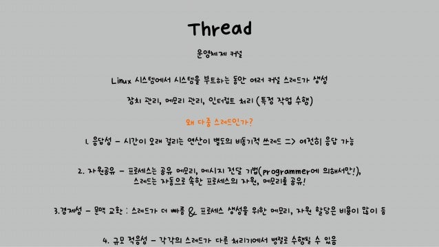 Thread
운영체제 커널
왜 다중 스레드인가?
1. 응답성 - 시간이 오래 걸리는 연산이 별도의 비동기적 쓰레드 => 여전히 응답 가능
2. 자원공유 - 프로세스는 공유 메모리, 메시지 전달 기법(programmer에 의해서만!),
스레드는 자동으로 속한 프로세스의 자원, 메모리를 공유!
3.경제성 - 문맥 교환 : 스레드가 더 빠름 & 프로세스 생성을 위한 메모리, 자원 할당은 비용이 많이 듬
4. 규모 적응성 - 각각의 스레드가 다른 처리기에서 병렬로 수행될 수 있음
Linux 시스템에서 시스템을 부트하는 동안 여러 커널 스레드가 생성
장치 관리, 메모리 관리, 인터럽트 처리 (특정 작업 수행)
 